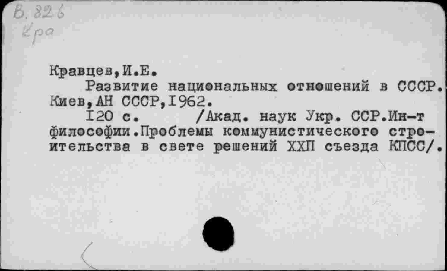 ﻿Кравцев,И.Е.
Развитие национальных отношений в СССР.
Киев,АН СССР,1962.
120 с. /Акад, наук Укр. ССР.Ин-т философии.Проблемы коммунистического строительства в свете решений ХХП съезда КПСС/.